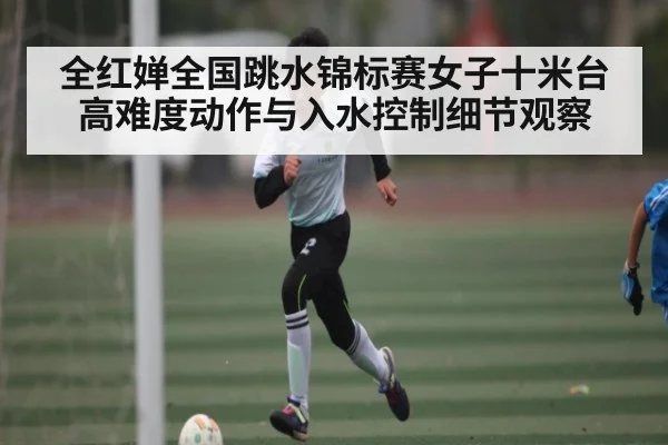 全红婵全国跳水锦标赛女子十米台高难度动作与入水控制细节观察